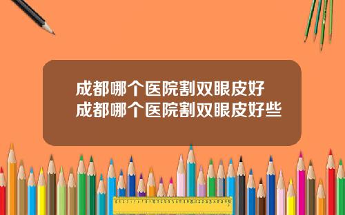 成都哪个医院割双眼皮好 成都哪个医院割双眼皮好些