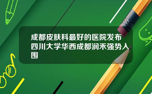 成都皮肤科最好的医院发布四川大学华西成都润禾强势入围