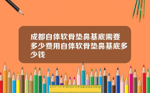 成都自体软骨垫鼻基底需要多少费用自体软骨垫鼻基底多少钱