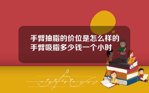 手臂抽脂的价位是怎么样的手臂吸脂多少钱一个小时