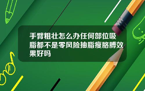 手臂粗壮怎么办任何部位吸脂都不是零风险抽脂瘦胳膊效果好吗