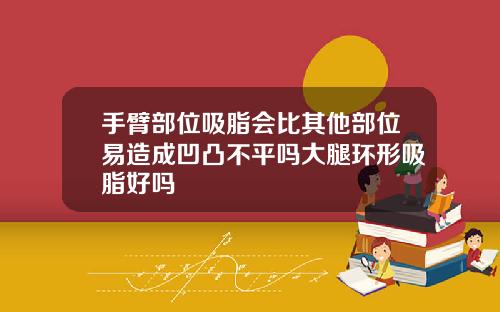 手臂部位吸脂会比其他部位易造成凹凸不平吗大腿环形吸脂好吗