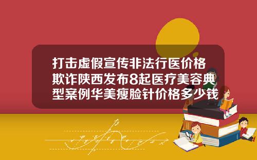 打击虚假宣传非法行医价格欺诈陕西发布8起医疗美容典型案例华美瘦脸针价格多少钱一针