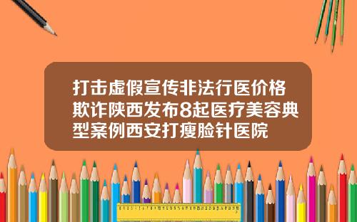 打击虚假宣传非法行医价格欺诈陕西发布8起医疗美容典型案例西安打瘦脸针医院