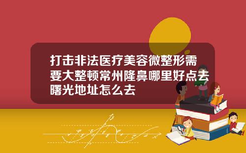 打击非法医疗美容微整形需要大整顿常州隆鼻哪里好点去曙光地址怎么去