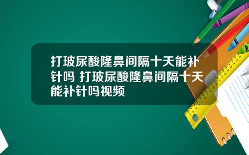 打玻尿酸隆鼻间隔十天能补针吗 打玻尿酸隆鼻间隔十天能补针吗视频