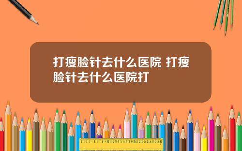 打瘦脸针去什么医院 打瘦脸针去什么医院打