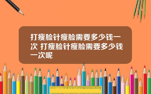 打瘦脸针瘦脸需要多少钱一次 打瘦脸针瘦脸需要多少钱一次呢