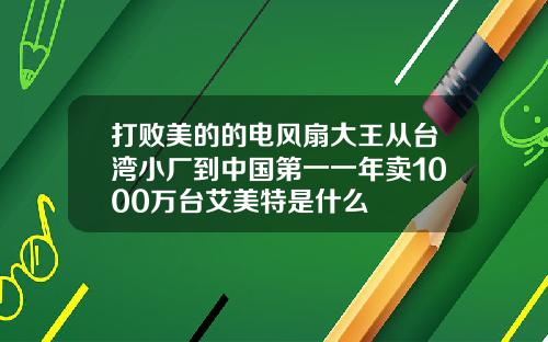 打败美的的电风扇大王从台湾小厂到中国第一一年卖1000万台艾美特是什么