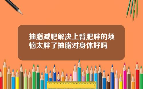 抽脂减肥解决上臂肥胖的烦恼太胖了抽脂对身体好吗