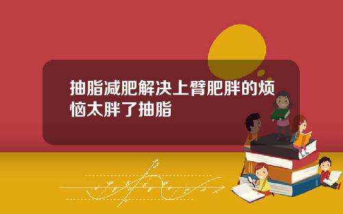 抽脂减肥解决上臂肥胖的烦恼太胖了抽脂
