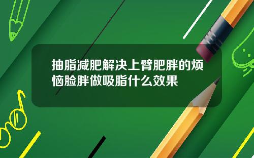 抽脂减肥解决上臂肥胖的烦恼脸胖做吸脂什么效果