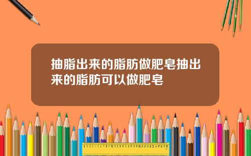 抽脂出来的脂肪做肥皂抽出来的脂肪可以做肥皂