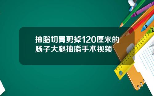 抽脂切胃剪掉120厘米的肠子大腿抽脂手术视频