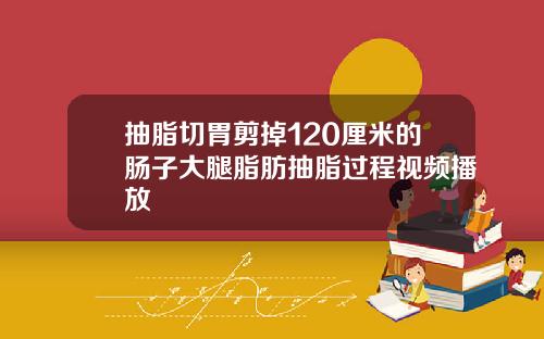 抽脂切胃剪掉120厘米的肠子大腿脂肪抽脂过程视频播放