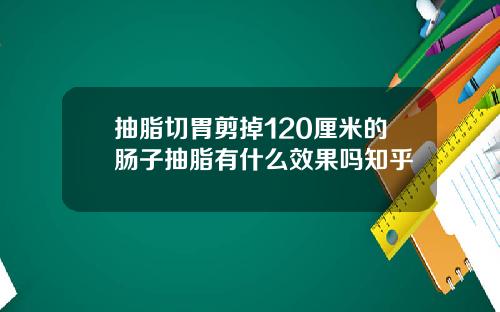 抽脂切胃剪掉120厘米的肠子抽脂有什么效果吗知乎