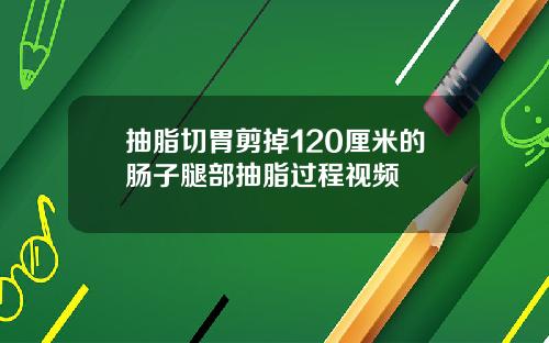抽脂切胃剪掉120厘米的肠子腿部抽脂过程视频