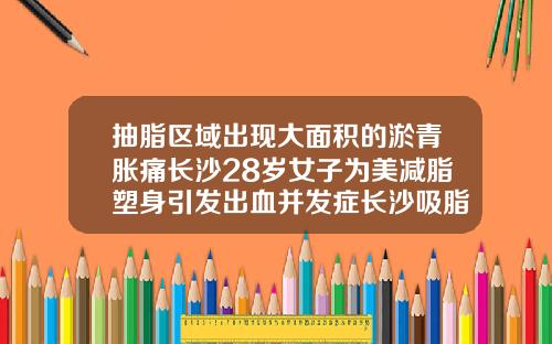 抽脂区域出现大面积的淤青胀痛长沙28岁女子为美减脂塑身引发出血并发症长沙吸脂医生排名