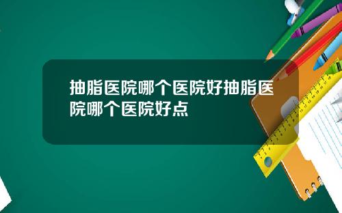 抽脂医院哪个医院好抽脂医院哪个医院好点