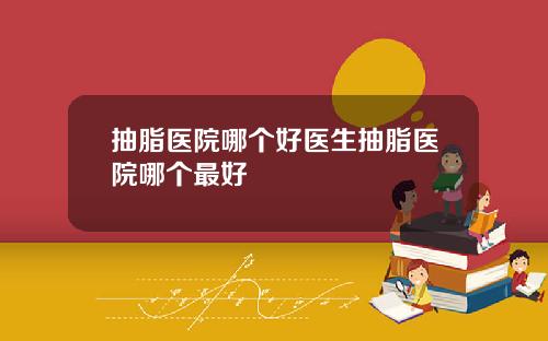 抽脂医院哪个好医生抽脂医院哪个最好