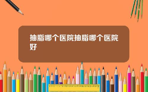 抽脂哪个医院抽脂哪个医院好