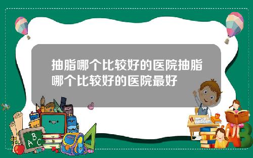 抽脂哪个比较好的医院抽脂哪个比较好的医院最好