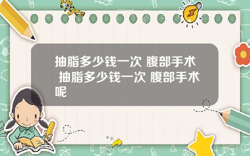 抽脂多少钱一次 腹部手术 抽脂多少钱一次 腹部手术呢