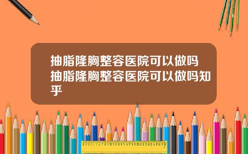 抽脂隆胸整容医院可以做吗抽脂隆胸整容医院可以做吗知乎