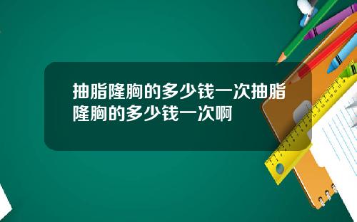 抽脂隆胸的多少钱一次抽脂隆胸的多少钱一次啊