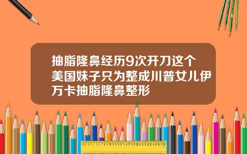 抽脂隆鼻经历9次开刀这个美国妹子只为整成川普女儿伊万卡抽脂隆鼻整形