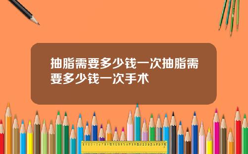 抽脂需要多少钱一次抽脂需要多少钱一次手术