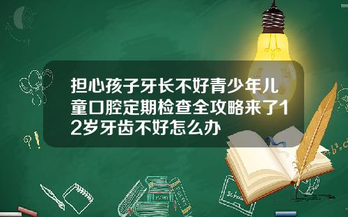 担心孩子牙长不好青少年儿童口腔定期检查全攻略来了12岁牙齿不好怎么办