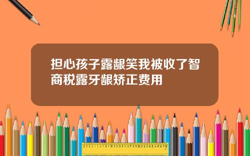 担心孩子露龈笑我被收了智商税露牙龈矫正费用