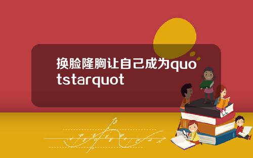 换脸隆胸让自己成为quotstarquot