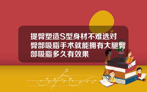 提臀塑造S型身材不难选对臀部吸脂手术就能拥有大腿臀部吸脂多久有效果