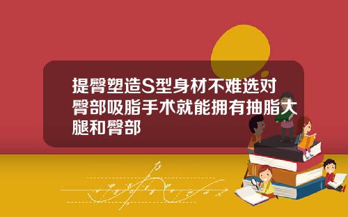 提臀塑造S型身材不难选对臀部吸脂手术就能拥有抽脂大腿和臀部