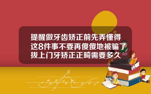 提醒做牙齿矫正前先弄懂得这8件事不要再傻傻地被骗了拔上门牙矫正正畸需要多久