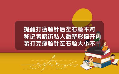 提醒打瘦脸针后左右脸不对称记者暗访私人微整形揭开内幕打完瘦脸针左右脸大小不一样怎么办呀