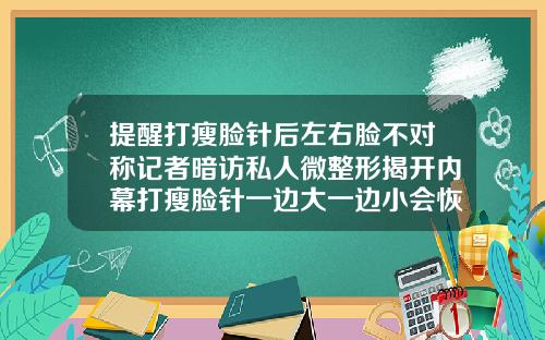 提醒打瘦脸针后左右脸不对称记者暗访私人微整形揭开内幕打瘦脸针一边大一边小会恢复原来的样子吗