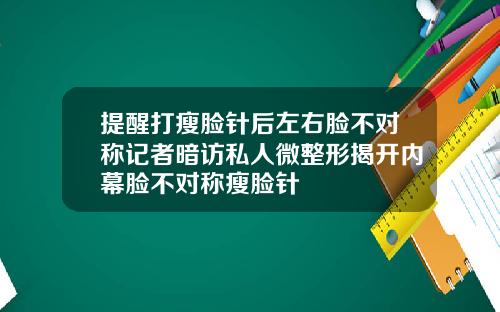 提醒打瘦脸针后左右脸不对称记者暗访私人微整形揭开内幕脸不对称瘦脸针