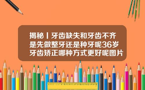揭秘丨牙齿缺失和牙齿不齐是先做整牙还是种牙呢36岁牙齿矫正哪种方式更好呢图片