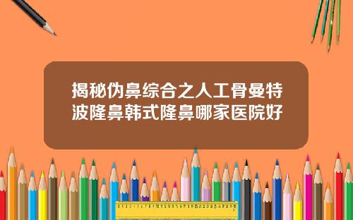揭秘伪鼻综合之人工骨曼特波隆鼻韩式隆鼻哪家医院好
