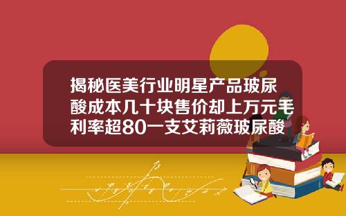 揭秘医美行业明星产品玻尿酸成本几十块售价却上万元毛利率超80一支艾莉薇玻尿酸大概多少钱