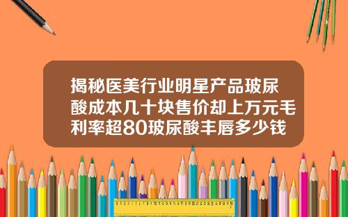 揭秘医美行业明星产品玻尿酸成本几十块售价却上万元毛利率超80玻尿酸丰唇多少钱能维持多久