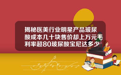 揭秘医美行业明星产品玻尿酸成本几十块售价却上万元毛利率超80玻尿酸宝尼达多少钱