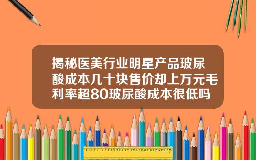 揭秘医美行业明星产品玻尿酸成本几十块售价却上万元毛利率超80玻尿酸成本很低吗
