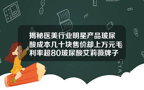 揭秘医美行业明星产品玻尿酸成本几十块售价却上万元毛利率超80玻尿酸艾莉薇牌子怎么样好用吗