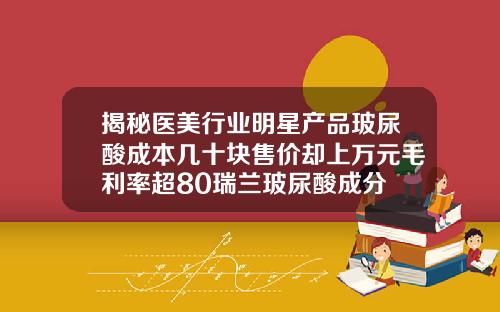 揭秘医美行业明星产品玻尿酸成本几十块售价却上万元毛利率超80瑞兰玻尿酸成分