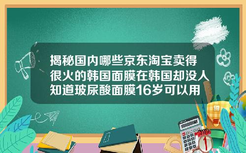 揭秘国内哪些京东淘宝卖得很火的韩国面膜在韩国却没人知道玻尿酸面膜16岁可以用吗