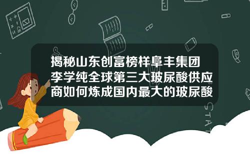 揭秘山东创富榜样阜丰集团李学纯全球第三大玻尿酸供应商如何炼成国内最大的玻尿酸供应商